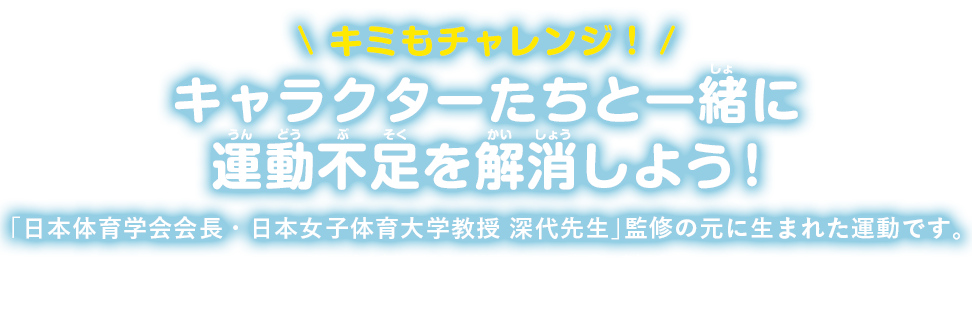 \ キミもチャレンジ！/キャラクターたちと一緒に運動不足を解消しよう！「日本体育学会会長・日本女子体育大学教授 深代先生」監修の元に生まれた運動です。