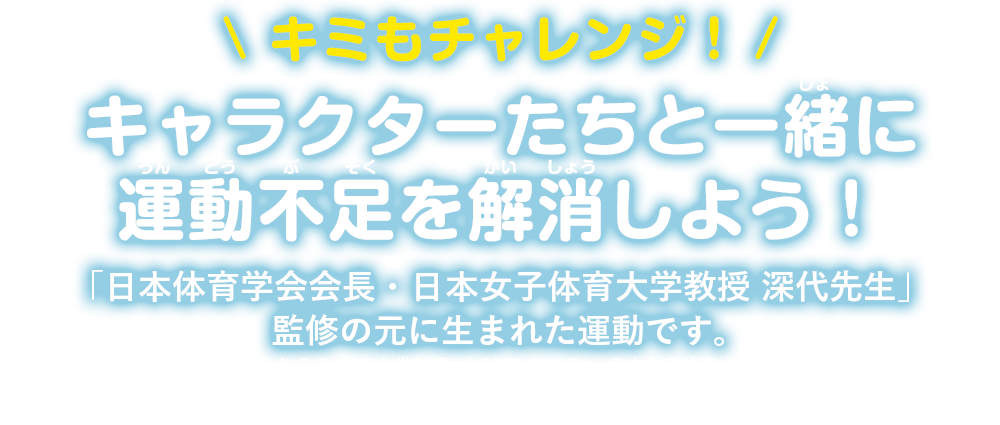 \ キミもチャレンジ！/キャラクターたちと一緒に運動不足を解消しよう！「日本体育学会会長・日本女子体育大学教授 深代先生」監修の元に生まれた運動です。