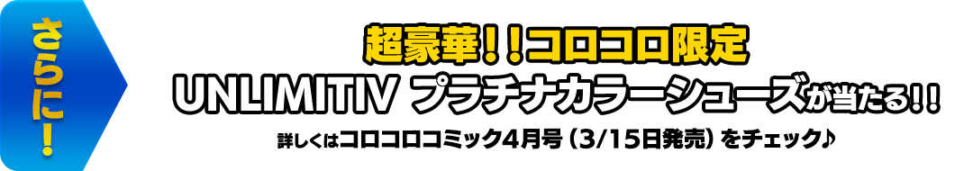 さらに！ 超豪華！！コロコロ限定 UNLIMITIV プラチナカラーシューズが当たる！！ 詳しくはコロコロコミック4月号（3/15日発売）をチェック♪